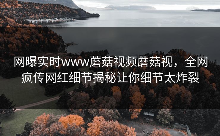 网曝实时www蘑菇视频蘑菇视，全网疯传网红细节揭秘让你细节太炸裂