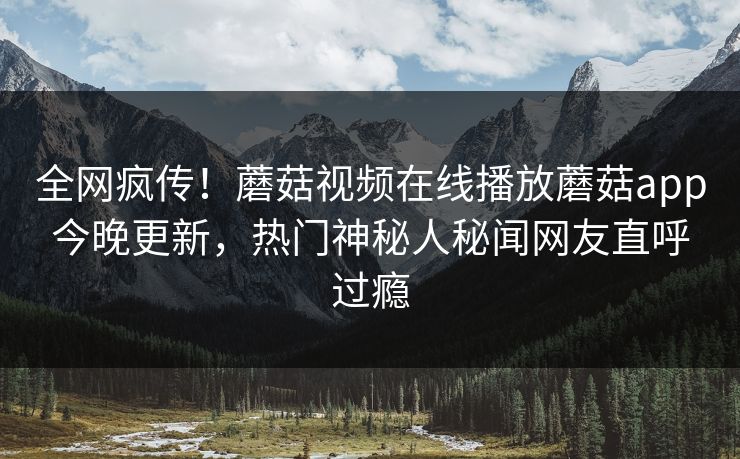 全网疯传！蘑菇视频在线播放蘑菇app今晚更新，热门神秘人秘闻网友直呼过瘾