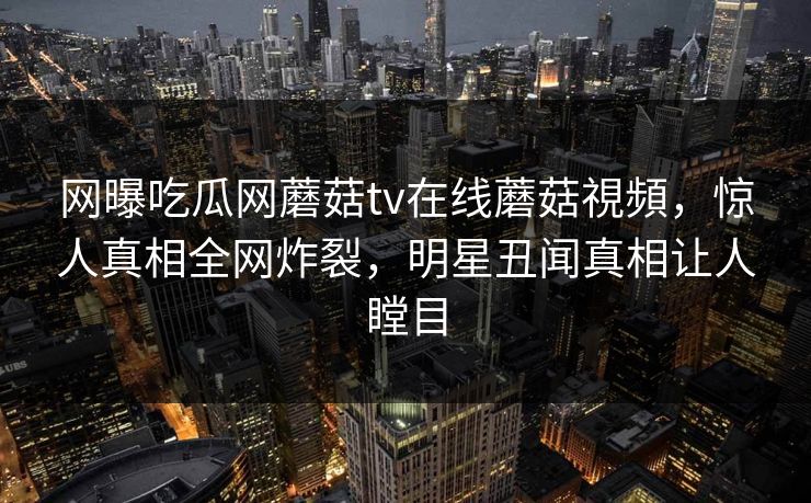 网曝吃瓜网蘑菇tv在线蘑菇視頻，惊人真相全网炸裂，明星丑闻真相让人瞠目