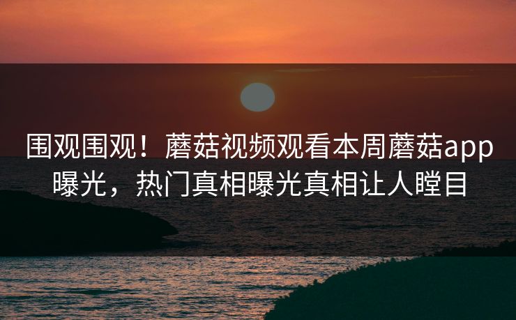 围观围观！蘑菇视频观看本周蘑菇app曝光，热门真相曝光真相让人瞠目