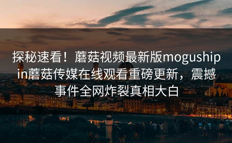 探秘速看！蘑菇视频最新版mogushipin蘑菇传媒在线观看重磅更新，震撼事件全网炸裂真相大白