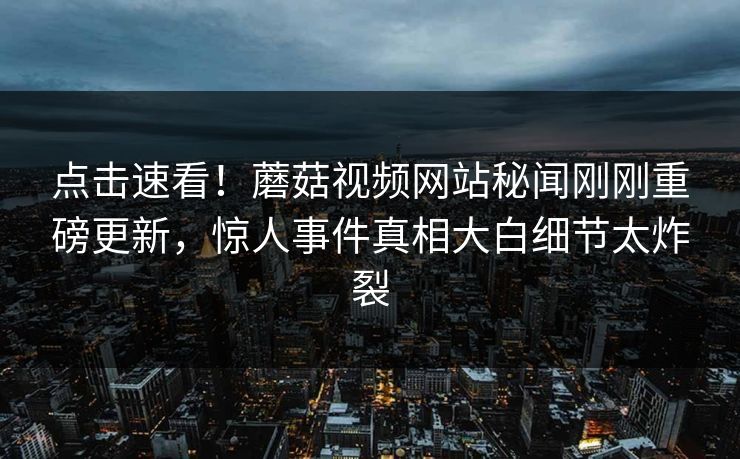 点击速看！蘑菇视频网站秘闻刚刚重磅更新，惊人事件真相大白细节太炸裂