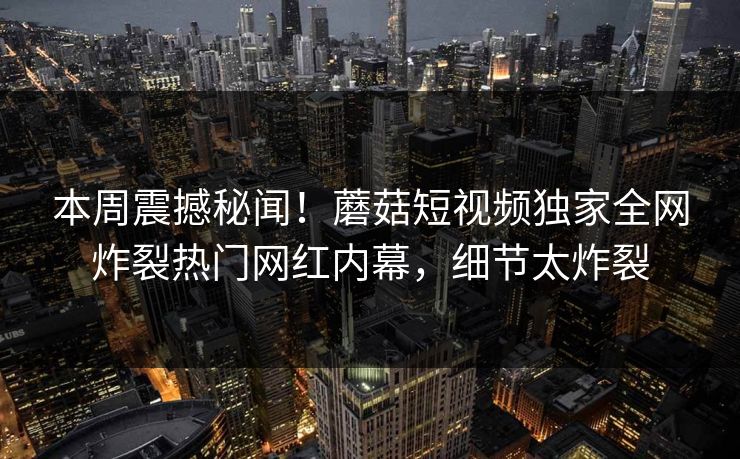 本周震撼秘闻！蘑菇短视频独家全网炸裂热门网红内幕，细节太炸裂