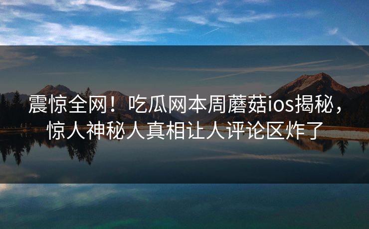震惊全网！吃瓜网本周蘑菇ios揭秘，惊人神秘人真相让人评论区炸了