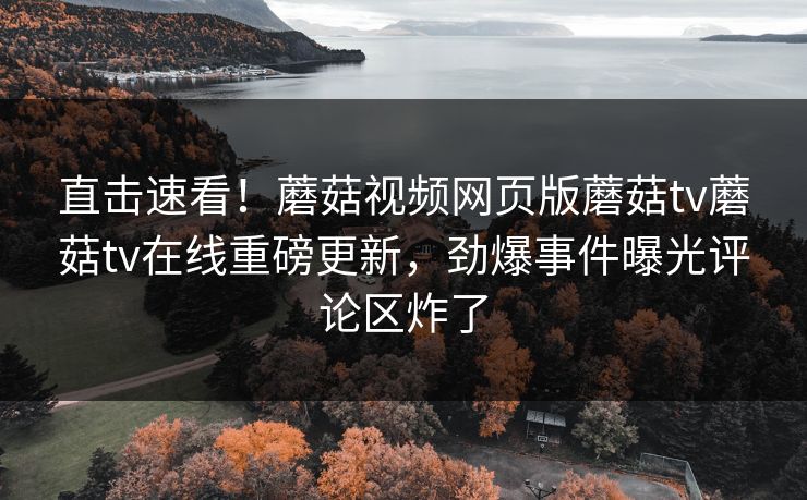 直击速看！蘑菇视频网页版蘑菇tv蘑菇tv在线重磅更新，劲爆事件曝光评论区炸了
