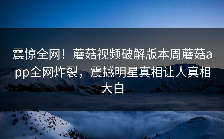 震惊全网！蘑菇视频破解版本周蘑菇app全网炸裂，震撼明星真相让人真相大白