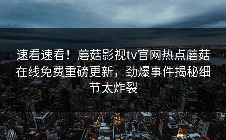 速看速看！蘑菇影视tv官网热点蘑菇在线免费重磅更新，劲爆事件揭秘细节太炸裂
