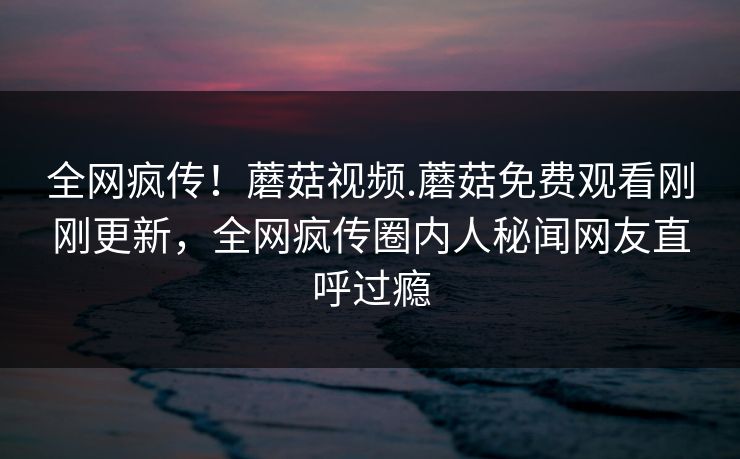 全网疯传！蘑菇视频.蘑菇免费观看刚刚更新，全网疯传圈内人秘闻网友直呼过瘾