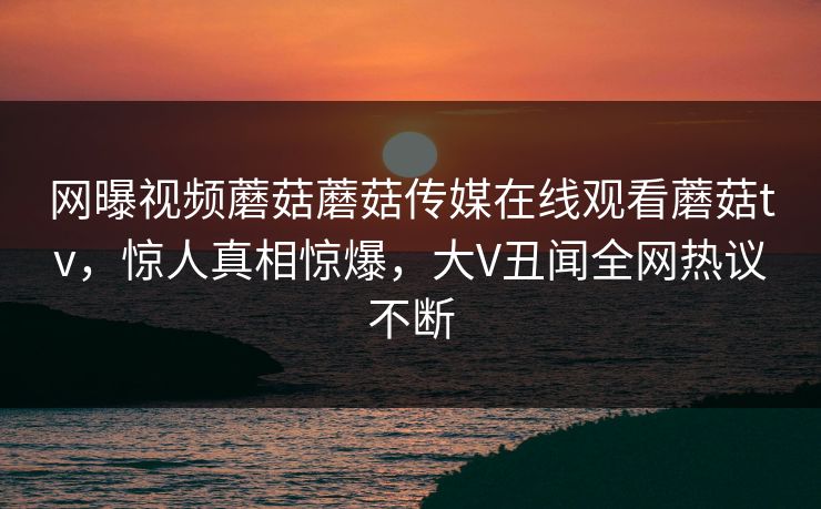 网曝视频蘑菇蘑菇传媒在线观看蘑菇tv，惊人真相惊爆，大V丑闻全网热议不断