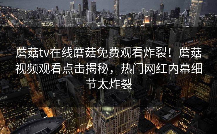蘑菇tv在线蘑菇免费观看炸裂！蘑菇视频观看点击揭秘，热门网红内幕细节太炸裂
