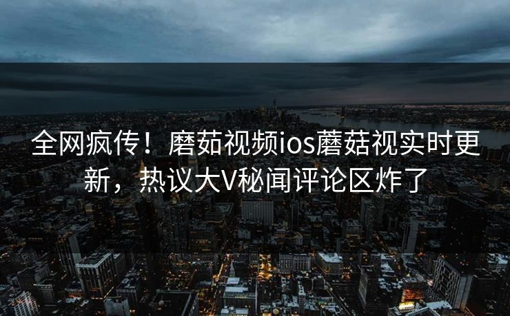 全网疯传！磨茹视频ios蘑菇视实时更新，热议大V秘闻评论区炸了
