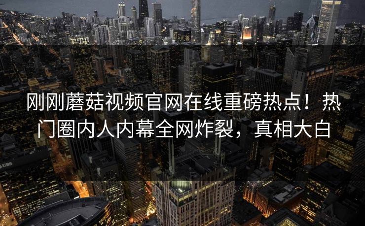 刚刚蘑菇视频官网在线重磅热点！热门圈内人内幕全网炸裂，真相大白