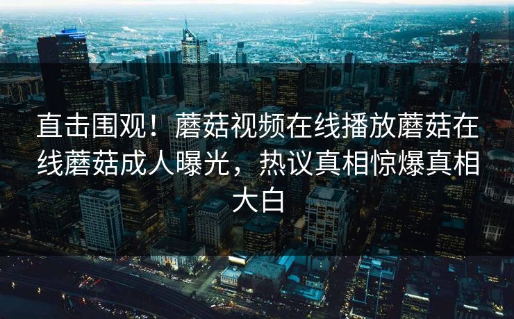 直击围观！蘑菇视频在线播放蘑菇在线蘑菇成人曝光，热议真相惊爆真相大白