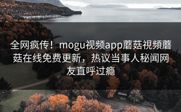 全网疯传！mogu视频app蘑菇視頻蘑菇在线免费更新，热议当事人秘闻网友直呼过瘾