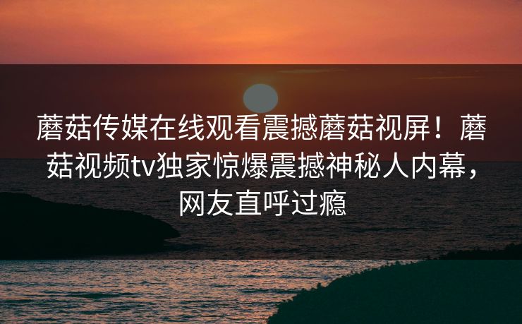 蘑菇传媒在线观看震撼蘑菇视屏！蘑菇视频tv独家惊爆震撼神秘人内幕，网友直呼过瘾