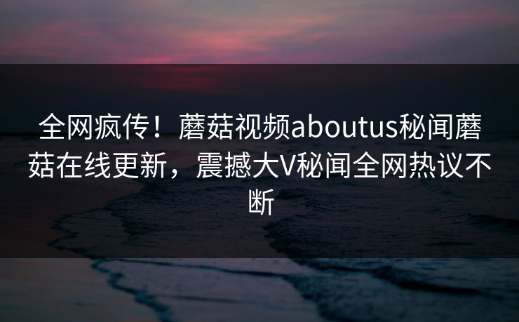 全网疯传！蘑菇视频aboutus秘闻蘑菇在线更新，震撼大V秘闻全网热议不断