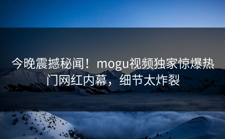 今晚震撼秘闻！mogu视频独家惊爆热门网红内幕，细节太炸裂