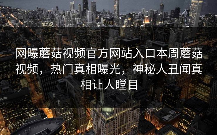 网曝蘑菇视频官方网站入口本周蘑菇视频，热门真相曝光，神秘人丑闻真相让人瞠目