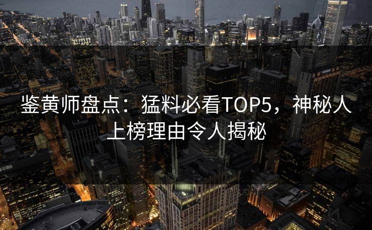 鉴黄师盘点：猛料必看TOP5，神秘人上榜理由令人揭秘