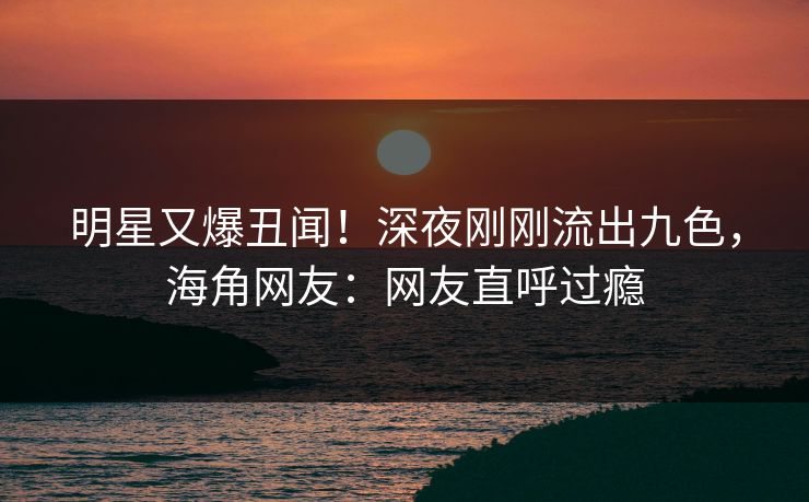 明星又爆丑闻！深夜刚刚流出九色，海角网友：网友直呼过瘾