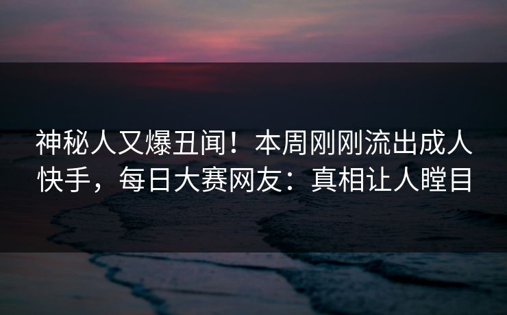 神秘人又爆丑闻！本周刚刚流出成人快手，每日大赛网友：真相让人瞠目