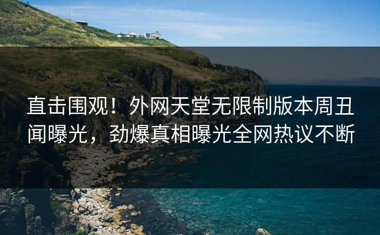 直击围观！外网天堂无限制版本周丑闻曝光，劲爆真相曝光全网热议不断