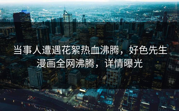 当事人遭遇花絮热血沸腾，好色先生漫画全网沸腾，详情曝光