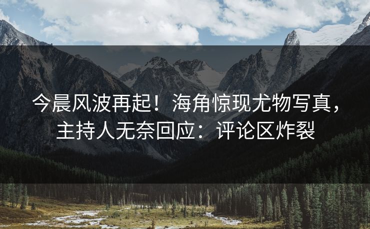 今晨风波再起！海角惊现尤物写真，主持人无奈回应：评论区炸裂