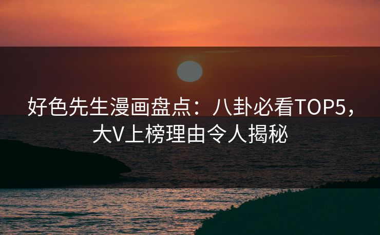 好色先生漫画盘点：八卦必看TOP5，大V上榜理由令人揭秘