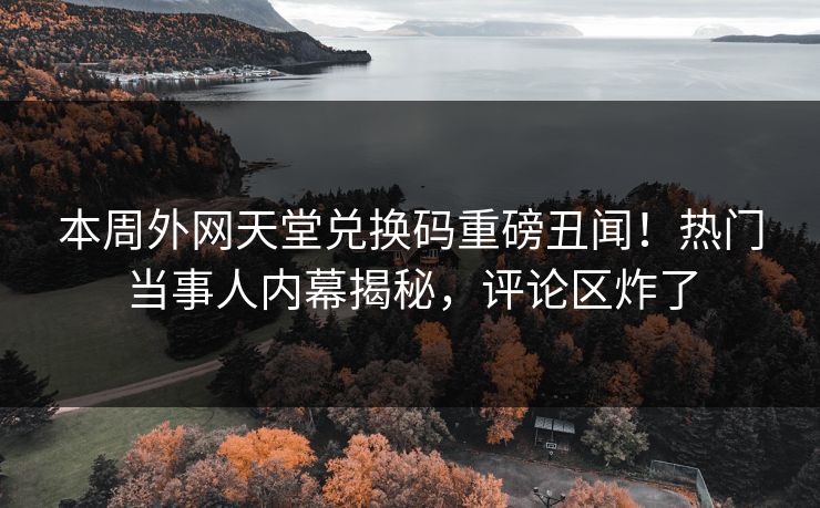 本周外网天堂兑换码重磅丑闻！热门当事人内幕揭秘，评论区炸了