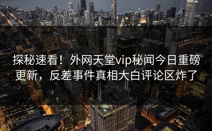 探秘速看！外网天堂vip秘闻今日重磅更新，反差事件真相大白评论区炸了
