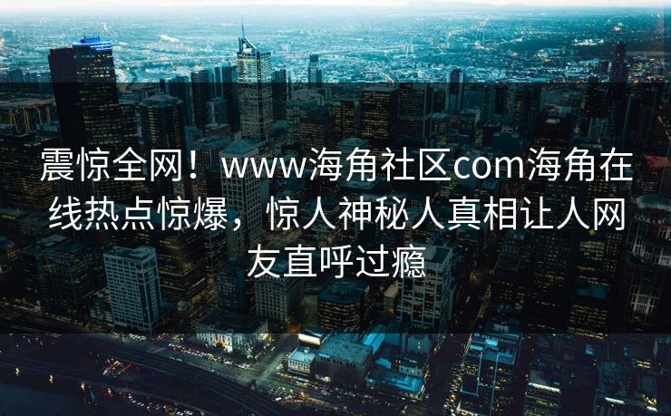 震惊全网！www海角社区com海角在线热点惊爆，惊人神秘人真相让人网友直呼过瘾