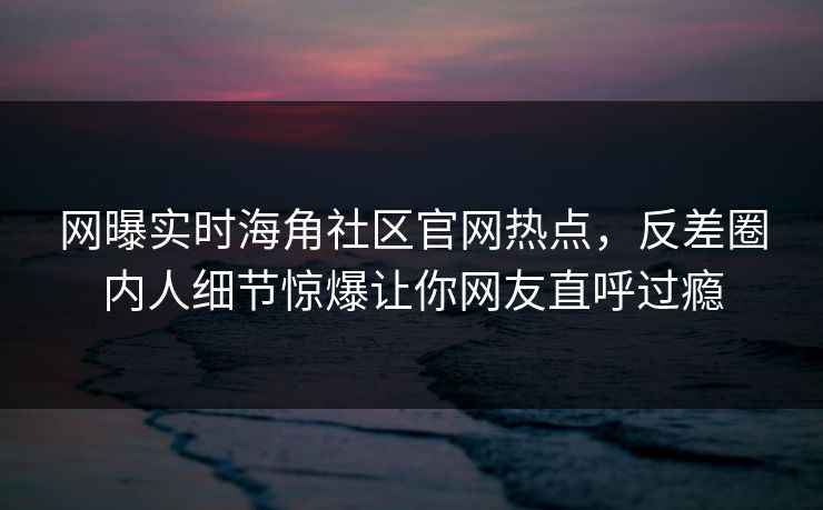 网曝实时海角社区官网热点，反差圈内人细节惊爆让你网友直呼过瘾