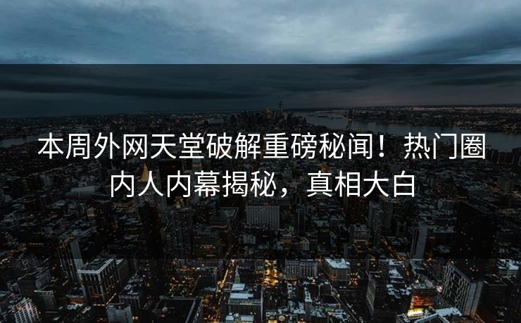 本周外网天堂破解重磅秘闻！热门圈内人内幕揭秘，真相大白