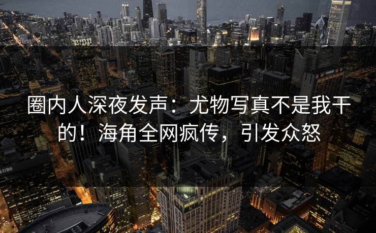 圈内人深夜发声：尤物写真不是我干的！海角全网疯传，引发众怒