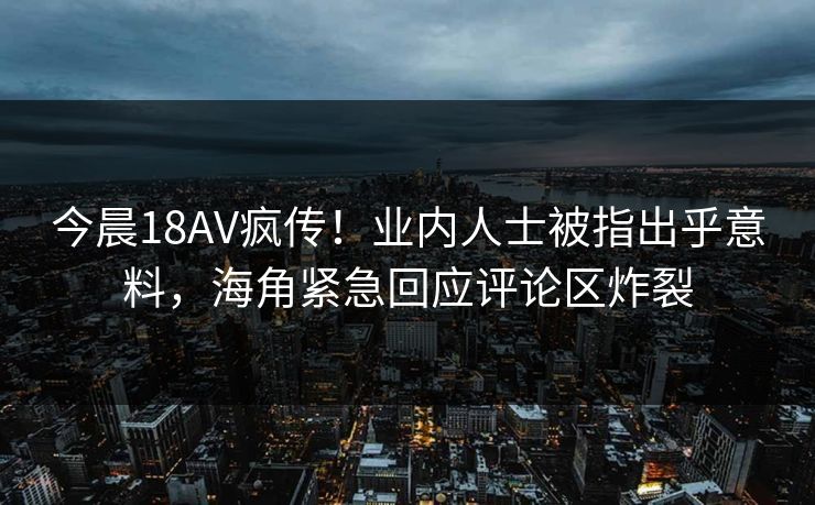 今晨18AV疯传！业内人士被指出乎意料，海角紧急回应评论区炸裂