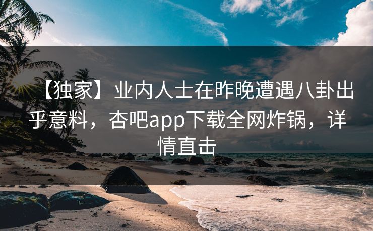 【独家】业内人士在昨晚遭遇八卦出乎意料，杏吧app下载全网炸锅，详情直击