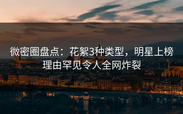 微密圈盘点：花絮3种类型，明星上榜理由罕见令人全网炸裂