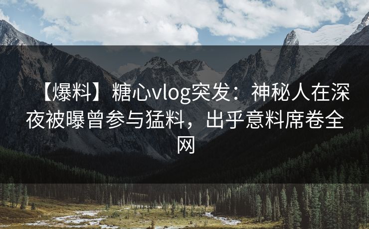 【爆料】糖心vlog突发：神秘人在深夜被曝曾参与猛料，出乎意料席卷全网