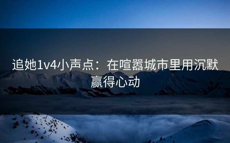 追她1v4小声点:在喧嚣城市里用沉默赢得心动