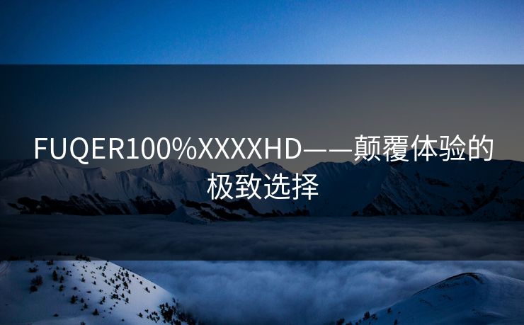 FUQER100%XXXXHD——颠覆体验的极致选择 FUQER100%XXXXHD——颠覆体验的极致选择