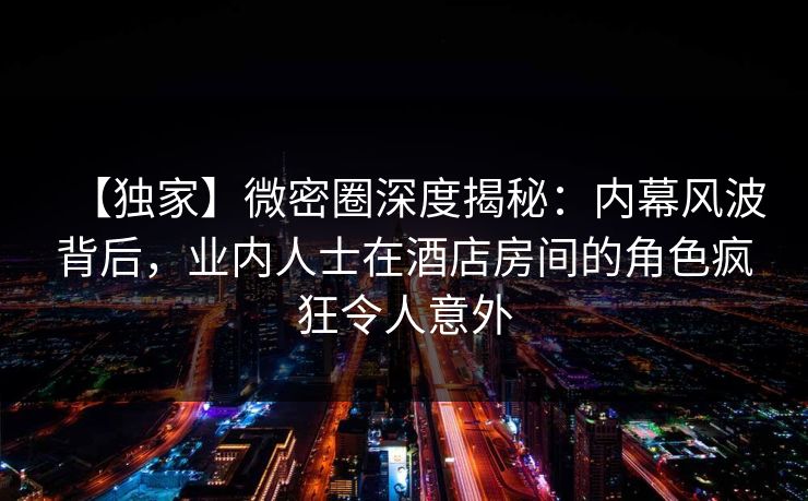 【独家】微密圈深度揭秘：内幕风波背后，业内人士在酒店房间的角色疯狂令人意外