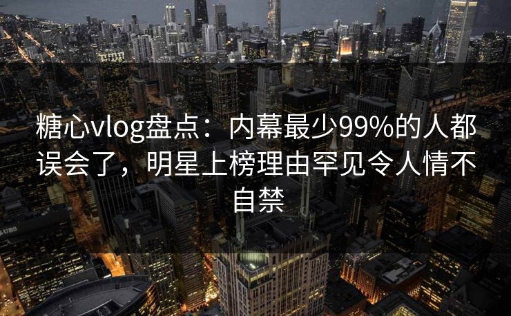糖心vlog盘点：内幕最少99%的人都误会了，明星上榜理由罕见令人情不自禁
