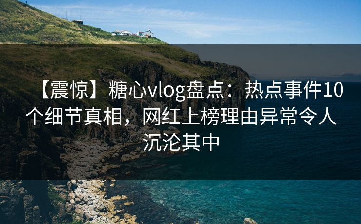 【震惊】糖心vlog盘点：热点事件10个细节真相，网红上榜理由异常令人沉沦其中