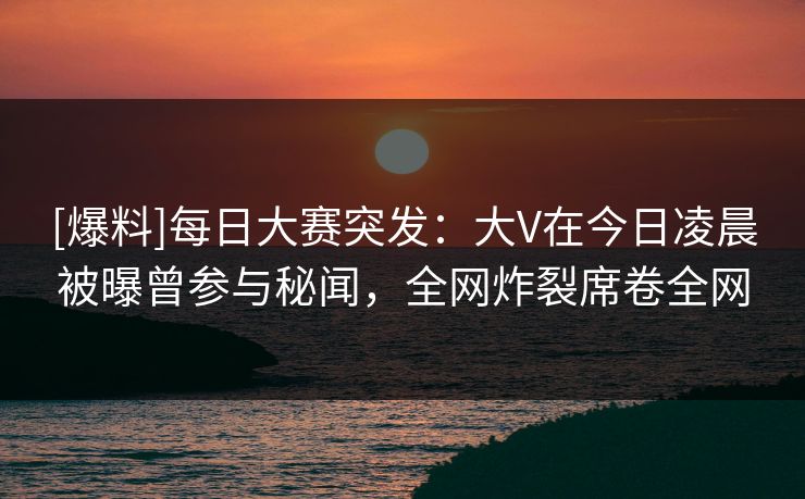 [爆料]每日大赛突发：大V在今日凌晨被曝曾参与秘闻，全网炸裂席卷全网