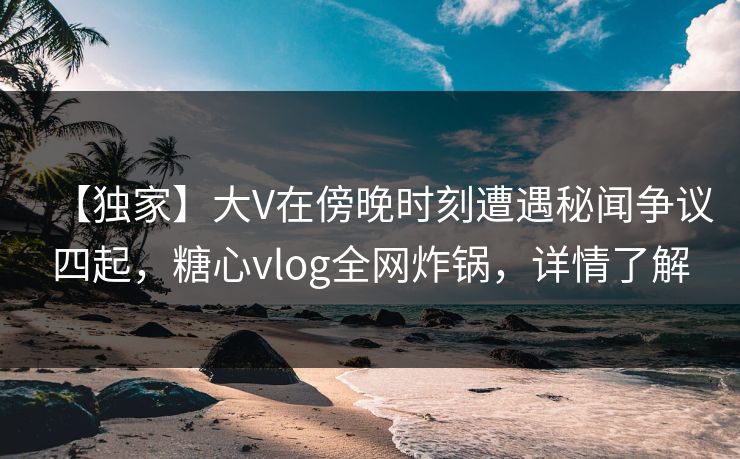 【独家】大V在傍晚时刻遭遇秘闻争议四起，糖心vlog全网炸锅，详情了解