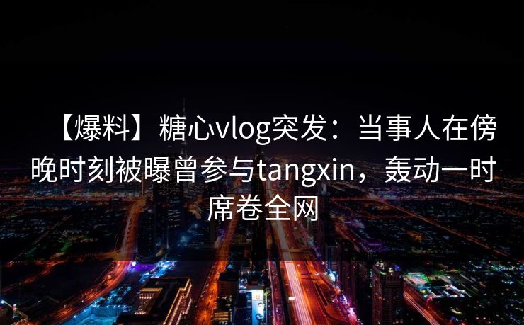 【爆料】糖心vlog突发：当事人在傍晚时刻被曝曾参与tangxin，轰动一时席卷全网