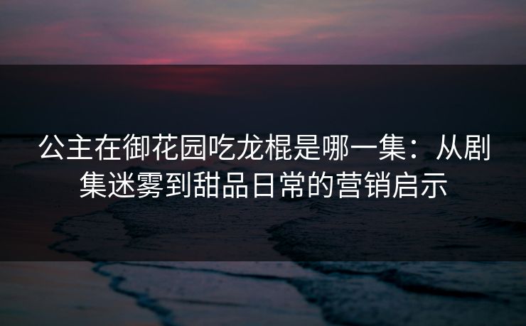 公主在御花园吃龙棍是哪一集:从剧集迷雾到甜品日常的营销启示
