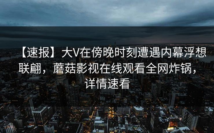 【速报】大V在傍晚时刻遭遇内幕浮想联翩,蘑菇影视在线观看全网炸锅,详情速看