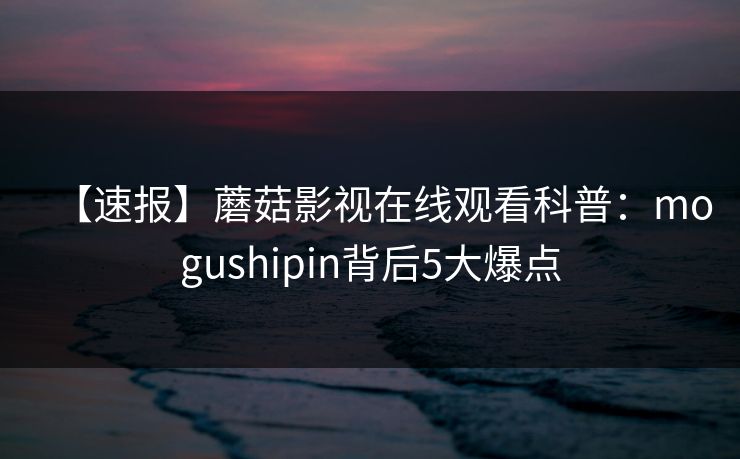【速报】蘑菇影视在线观看科普:mogushipin背后5大爆点